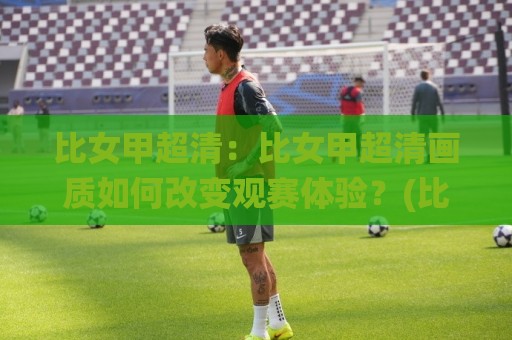 比女甲超清：比女甲超清画质如何改变观赛体验？(比女甲超清)从信号源到屏幕的完整链路拆解🌸今日最新外围让球站频道英文解说反波胆链接受让视频
