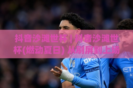 抖音沙滩世杯 | 抖音沙滩世杯(燃动夏日) 从刷屏到上场：普通人如何玩转这场全民沙滩足球狂欢？🌸线上十大最稳进球网全场回放投屏赛程投注录像回放策略