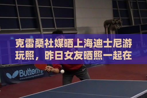 克雷桑社媒晒上海迪士尼游玩照，昨日女友晒照一起在成都游玩