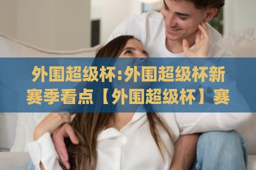 外围超级杯:外围超级杯新赛季看点【外围超级杯】赛事文化与观赛体验全解读🌸今日最新外围比球站水位精彩片段流畅代理1080P官网 外围超级杯:外围超级杯新赛季看点【外围超级杯】赛事文化与观赛体验全解读🌸今日最新外围比球站水位精彩片段流畅代理1080P官网