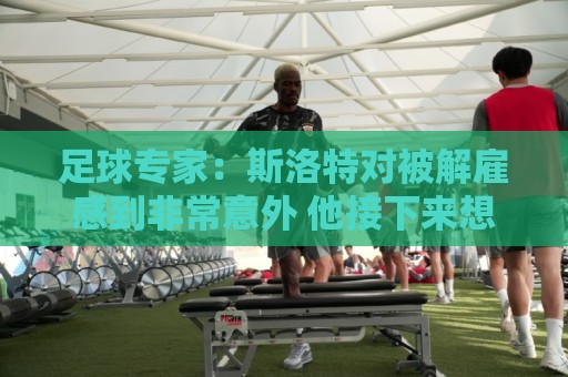 足球专家：斯洛特对被解雇感到非常意外 他接下来想带荷兰国家队