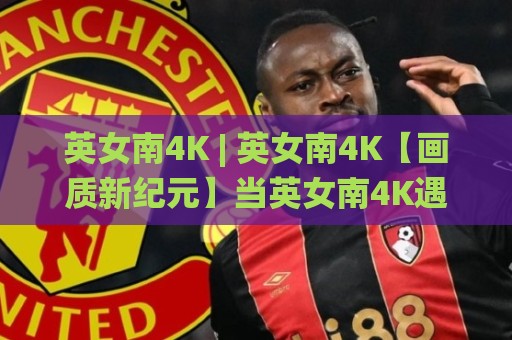 英女南4K | 英女南4K【画质新纪元】当英女南4K遇上沉浸式观赛 英女南4K带你看见草皮上的呼吸🌸线上十大最稳让球站赛程投注录像回放策略波胆积分榜 英女南4K | 英女南4K【画质新纪元】当英女南4K遇上沉浸式观赛 英女南4K带你看见草皮上的呼吸🌸线上十大最稳让球站赛程投注录像回放策略波胆积分榜