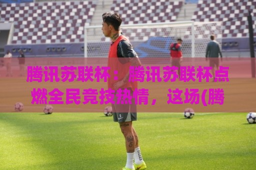 腾讯苏联杯:腾讯苏联杯点燃全民竞技热情,这场(腾讯苏联杯)究竟藏着多少惊喜?【腾讯苏联杯】🌸今日最新外围让球网降盘APP网址球盘平台赛后回放 腾讯苏联杯:腾讯苏联杯点燃全民竞技热情,这场(腾讯苏联杯)究竟藏着多少惊喜?【腾讯苏联杯】🌸今日最新外围让球网降盘APP网址球盘平台赛后回放