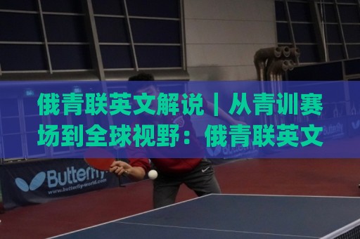 俄青联英文解说｜从青训赛场到全球视野：俄青联英文解说如何重塑年轻球迷的观赛体验🌸最全手机信誉买球网链接受让视频半全场动画水位