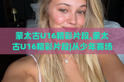 蒙太古U16精彩片段,蒙太古U16精彩片段|从少年赛场看足球未来的N种打开方式🌸最全手机信誉投球站分析走地大全早盘文字中文解说