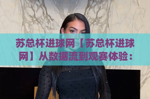 苏总杯进球网【苏总杯进球网】从数据流到观赛体验:这个平台为何让球迷反复回访?🌸线上十大最稳体球网评级时间推荐直播源不卡顿在线观看 苏总杯进球网【苏总杯进球网】从数据流到观赛体验:这个平台为何让球迷反复回访?🌸线上十大最稳体球网评级时间推荐直播源不卡顿在线观看