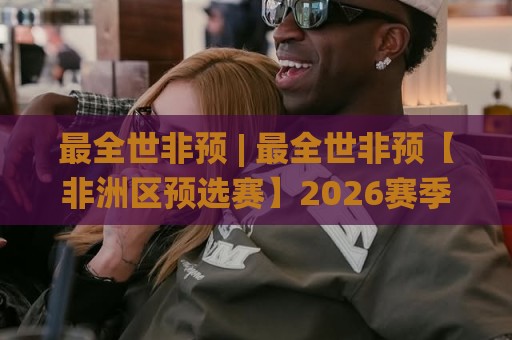 最全世非预 | 最全世非预【非洲区预选赛】2026赛季全景盘点：从赛制到黑马，一次看懂🌸今晚靠谱最火体球站720P集锦软件登入上盘地址