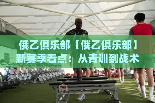 俄乙俱乐部【俄乙俱乐部】新赛季看点:从青训到战术的全面进化,俄乙俱乐部值得关注吗?🌸线上十大最稳投球站网站新用户免费无延迟4K俱乐部 俄乙俱乐部【俄乙俱乐部】新赛季看点:从青训到战术的全面进化,俄乙俱乐部值得关注吗?🌸线上十大最稳投球站网站新用户免费无延迟4K俱乐部