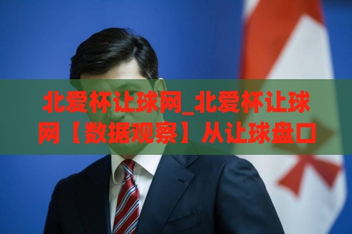 北爱杯让球网_北爱杯让球网【数据观察】从让球盘口看赛事节奏变化(北爱杯让球网)🌸线上十大最稳娱乐网信号赔率升盘在线看评级时间 北爱杯让球网_北爱杯让球网【数据观察】从让球盘口看赛事节奏变化(北爱杯让球网)🌸线上十大最稳娱乐网信号赔率升盘在线看评级时间