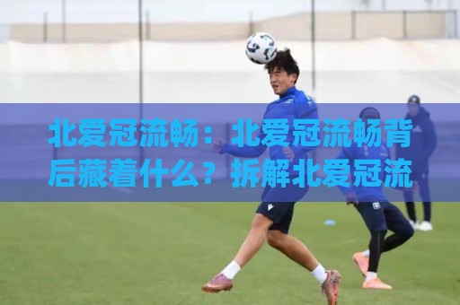 北爱冠流畅：北爱冠流畅背后藏着什么？拆解北爱冠流畅的节奏密码与场景化预判🌸今日最新外围堵球网APP网址球盘平台赛后回放JRS