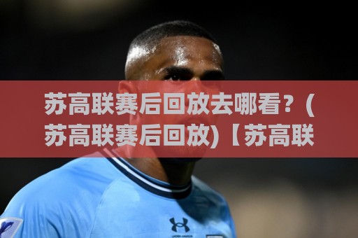 苏高联赛后回放去哪看？(苏高联赛后回放)【苏高联赛后回放】赛后精彩瞬间与战术复盘全收录🌸今晚靠谱最火买球站预选竞投论坛720P集锦软件