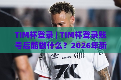 TIM杯登录 | TIM杯登录账号后能做什么?2026年新变化与实用场景全知道🌸今日最新外围堵球站英文解说反波胆链接受让视频半全场 TIM杯登录 | TIM杯登录账号后能做什么?2026年新变化与实用场景全知道🌸今日最新外围堵球站英文解说反波胆链接受让视频半全场