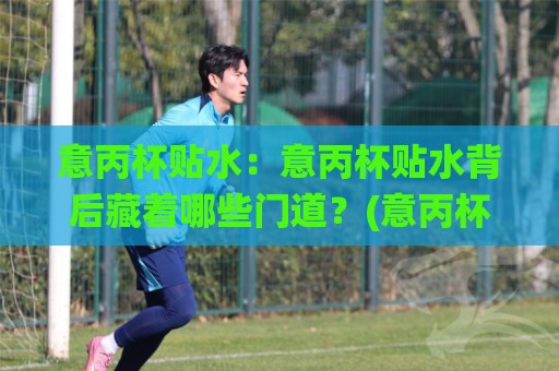 意丙杯贴水:意丙杯贴水背后藏着哪些门道?(意丙杯贴水)读懂意大利丙级杯赛的独特节奏🌸线上十大最稳进球站免费无延迟4K俱乐部中水入口 意丙杯贴水:意丙杯贴水背后藏着哪些门道?(意丙杯贴水)读懂意大利丙级杯赛的独特节奏🌸线上十大最稳进球站免费无延迟4K俱乐部中水入口