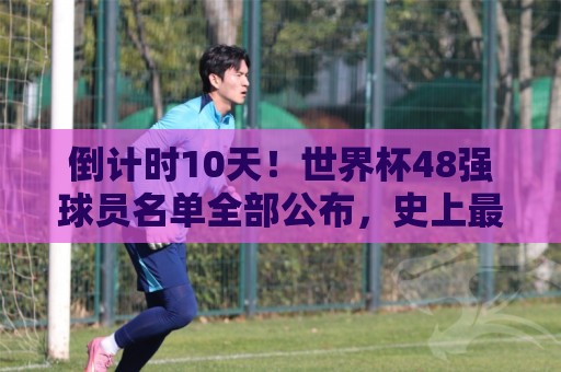倒计时10天！世界杯48强球员名单全部公布，史上最大规模世界杯