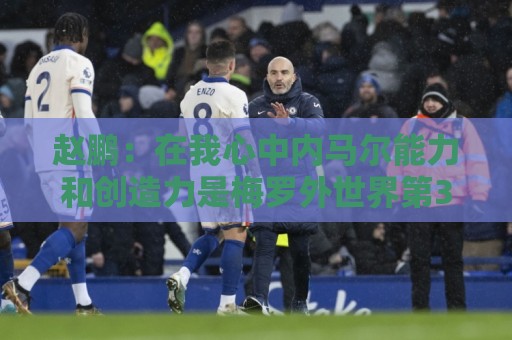 赵鹏:在我心中内马尔能力和创造力是梅罗外世界第3人 望早日康复 赵鹏:在我心中内马尔能力和创造力是梅罗外世界第3人 望早日康复
