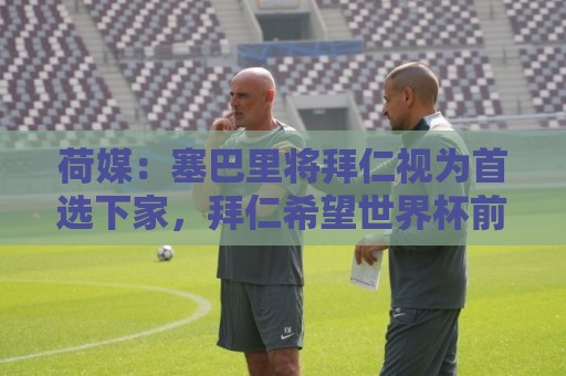 荷媒：塞巴里将拜仁视为首选下家，拜仁希望世界杯前完成交易