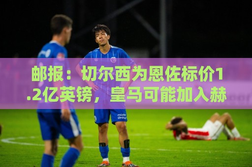 邮报：切尔西为恩佐标价1.2亿英镑，皇马可能加入赫伊森来交换