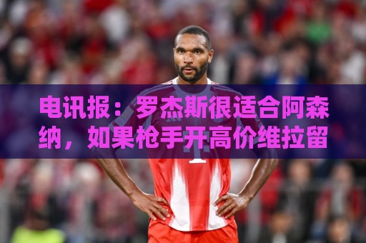 电讯报:罗杰斯很适合阿森纳,如果枪手开高价维拉留人态度或改变 电讯报:罗杰斯很适合阿森纳,如果枪手开高价维拉留人态度或改变