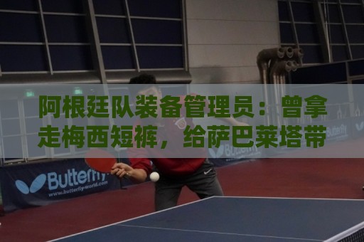 阿根廷队装备管理员：曾拿走梅西短裤，给萨巴莱塔带两只左脚球鞋
