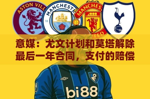意媒:尤文计划和莫塔解除最后一年合同,支付的赔偿金将低于年薪 意媒:尤文计划和莫塔解除最后一年合同,支付的赔偿金将低于年薪