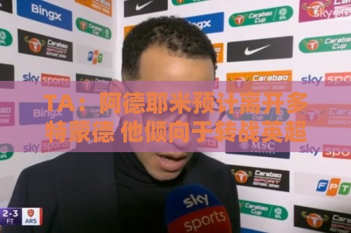 TA:阿德耶米预计离开多特蒙德 他倾向于转战英超 维拉对他有意 TA:阿德耶米预计离开多特蒙德 他倾向于转战英超 维拉对他有意