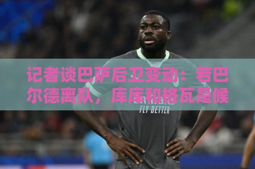 记者谈巴萨后卫变动:若巴尔德离队,库库和格瓦是候选 记者谈巴萨后卫变动:若巴尔德离队,库库和格瓦是候选