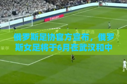 俄罗斯足协官方宣布,俄罗斯女足将于6月在武汉和中国女足热身 俄罗斯足协官方宣布,俄罗斯女足将于6月在武汉和中国女足热身
