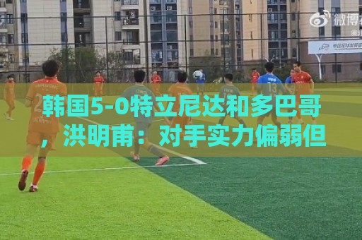 韩国5-0特立尼达和多巴哥,洪明甫:对手实力偏弱但达热身目的 韩国5-0特立尼达和多巴哥,洪明甫:对手实力偏弱但达热身目的