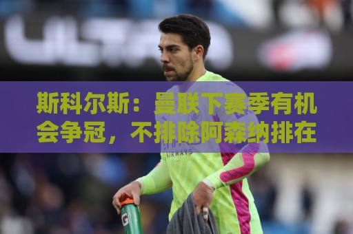 斯科尔斯：曼联下赛季有机会争冠，不排除阿森纳排在第三或第四位