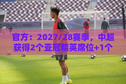 官方：2027/28赛季，中超获得2个亚冠精英席位+1个亚冠二级席位
