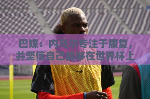 巴媒:内马尔专注于康复,并坚信自己能够在世界杯上有出色表现 巴媒:内马尔专注于康复,并坚信自己能够在世界杯上有出色表现