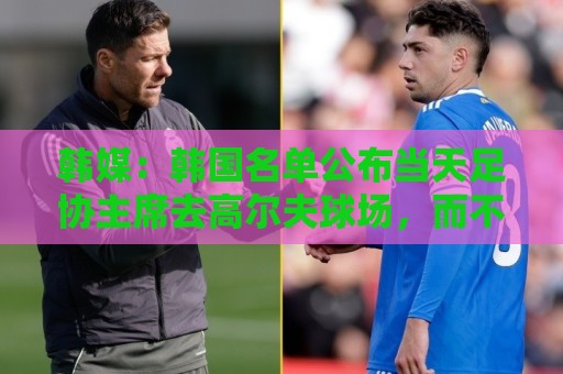 韩媒:韩国名单公布当天足协主席去高尔夫球场,而不是参加发布会 韩媒:韩国名单公布当天足协主席去高尔夫球场,而不是参加发布会