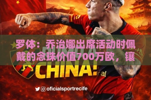 罗体:乔治娜出席活动时佩戴的念珠价值700万欧,镶嵌64颗钻石 罗体:乔治娜出席活动时佩戴的念珠价值700万欧,镶嵌64颗钻石
