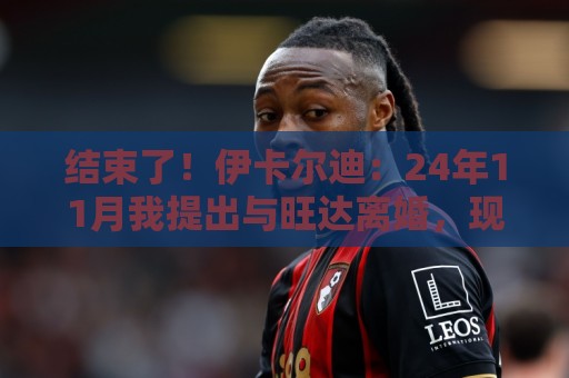 结束了!伊卡尔迪:24年11月我提出与旺达离婚,现在离婚正式生效 结束了!伊卡尔迪:24年11月我提出与旺达离婚,现在离婚正式生效