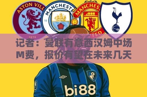 记者：曼联有意西汉姆中场M费，报价有望在未来几天内正式提交