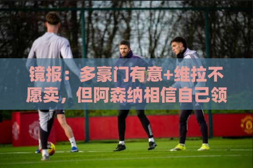 镜报：多豪门有意+维拉不愿卖，但阿森纳相信自己领跑罗杰斯争夺