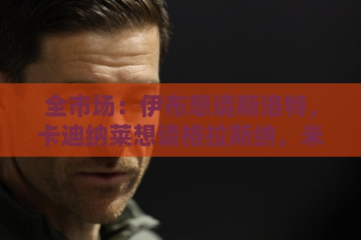 全市场:伊布想请斯洛特,卡迪纳莱想请格拉斯纳,米兰选帅陷僵局 全市场:伊布想请斯洛特,卡迪纳莱想请格拉斯纳,米兰选帅陷僵局