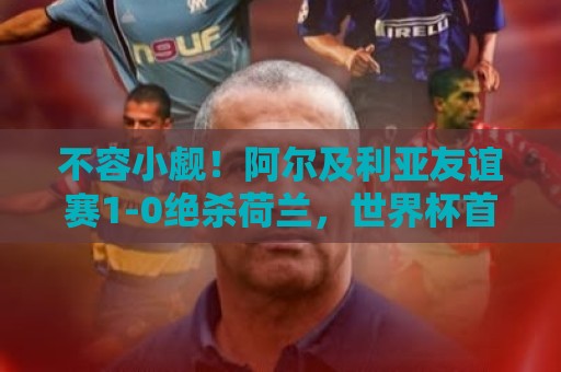 不容小觑！阿尔及利亚友谊赛1-0绝杀荷兰，世界杯首战面对阿根廷