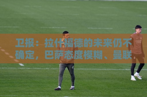 卫报:拉什福德的未来仍不确定,巴萨态度模糊、曼联要价2600万镑 卫报:拉什福德的未来仍不确定,巴萨态度模糊、曼联要价2600万镑