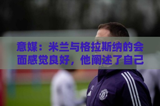 意媒:米兰与格拉斯纳的会面感觉良好,他阐述了自己对米兰的设想 意媒:米兰与格拉斯纳的会面感觉良好,他阐述了自己对米兰的设想