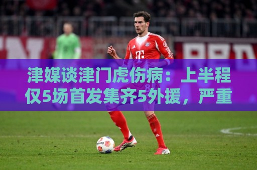 津媒谈津门虎伤病：上半程仅5场首发集齐5外援，严重拖累磨合