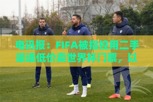电讯报：FIFA被指控用二手渠道低价卖世界杯门票，以避免退差价