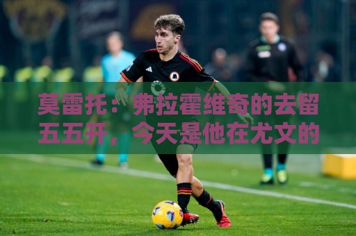莫雷托:弗拉霍维奇的去留五五开,今天是他在尤文的决定性时刻 莫雷托:弗拉霍维奇的去留五五开,今天是他在尤文的决定性时刻