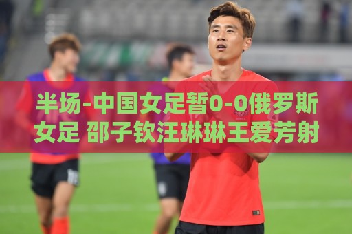 半场-中国女足暂0-0俄罗斯女足 邵子钦汪琳琳王爱芳射门打高 半场-中国女足暂0-0俄罗斯女足 邵子钦汪琳琳王爱芳射门打高