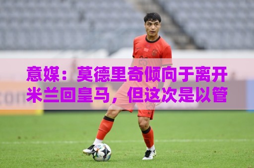 意媒：莫德里奇倾向于离开米兰回皇马，但这次是以管理层身份回归