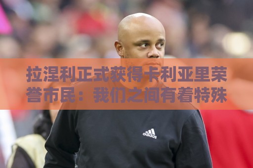 拉涅利正式获得卡利亚里荣誉市民：我们之间有着特殊的纽带