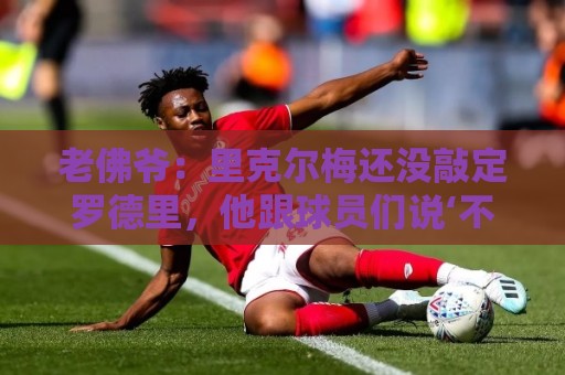 老佛爷：里克尔梅还没敲定罗德里，他跟球员们说‘不要说不’
