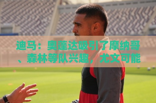 迪马:奥蓬达吸引了摩纳哥、森林等队兴趣,尤文可能签下两名前锋 迪马:奥蓬达吸引了摩纳哥、森林等队兴趣,尤文可能签下两名前锋