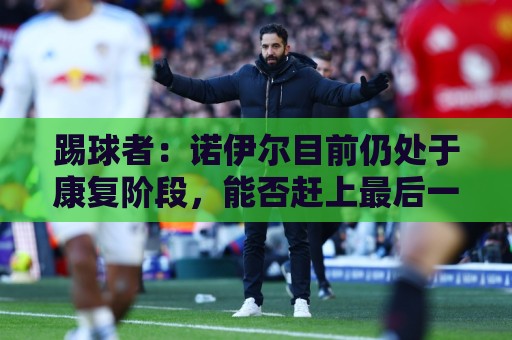 踢球者:诺伊尔目前仍处于康复阶段,能否赶上最后一场热身赛存疑 踢球者:诺伊尔目前仍处于康复阶段,能否赶上最后一场热身赛存疑