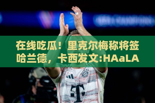 在线吃瓜！里克尔梅称将签哈兰德，卡西发文:HAaLAnd MADRID!😳